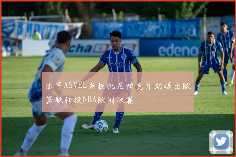 法甲ASVEL老板托尼帕克计划退出欧篮联转投NBA欧洲联赛