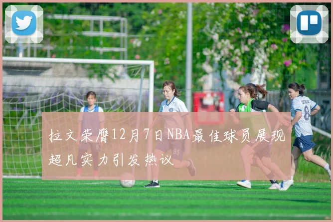 拉文荣膺12月7日NBA最佳球员展现超凡实力引发热议