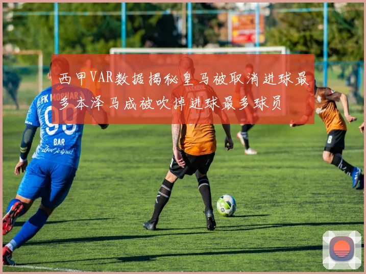 西甲VAR数据揭秘皇马被取消进球最多本泽马成被吹掉进球最多球员