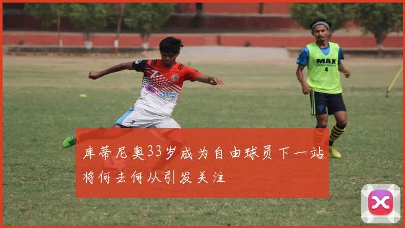 库蒂尼奥33岁成为自由球员下一站将何去何从引发关注