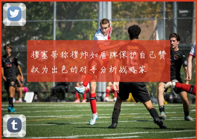 穆塞蒂称穆帅如盾牌保护自己赞囧叔为出色的对手分析战略家