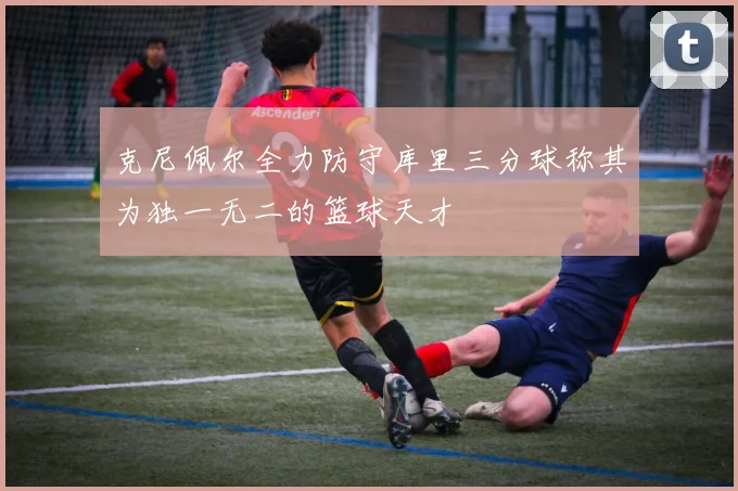 克尼佩尔全力防守库里三分球称其为独一无二的篮球天才