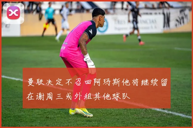 曼联决定不召回阿玛斯他将继续留在谢周三或外租其他球队