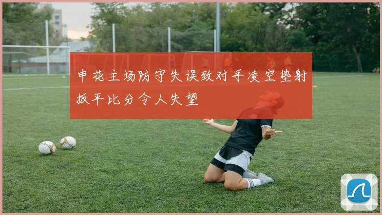 申花主场防守失误致对手凌空垫射扳平比分令人失望