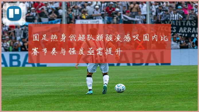 国足热身俄超队颜骏凌感叹国内比赛节奏与强度亟需提升
