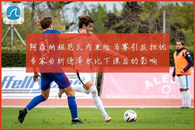 阿森纳租恩瓦内里给马赛引发担忧专家分析德泽尔比下课后的影响