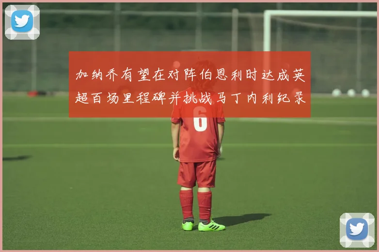 加纳乔有望在对阵伯恩利时达成英超百场里程碑并挑战马丁内利纪录