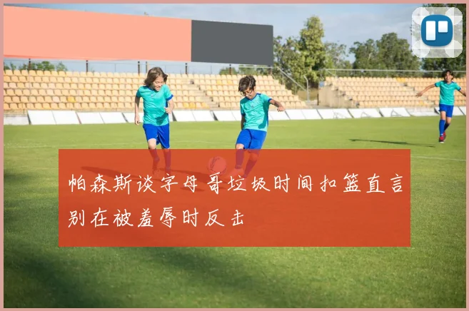 帕森斯谈字母哥垃圾时间扣篮直言别在被羞辱时反击