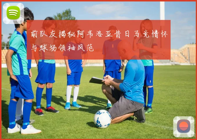 前队友揭秘阿韦洛亚昔日马竞情怀与球场领袖风范