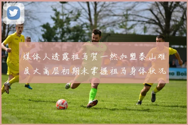 媒体人透露祖马贺一然加盟泰山难度大高层初期未掌握祖马身体状况