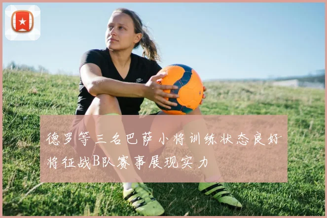 德罗等三名巴萨小将训练状态良好将征战B队赛事展现实力