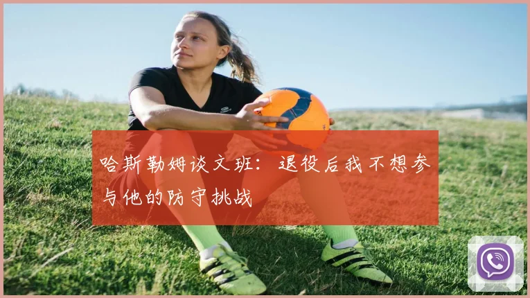 哈斯勒姆谈文班：退役后我不想参与他的防守挑战