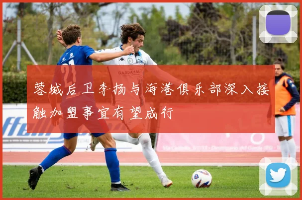 蓉城后卫李扬与海港俱乐部深入接触加盟事宜有望成行