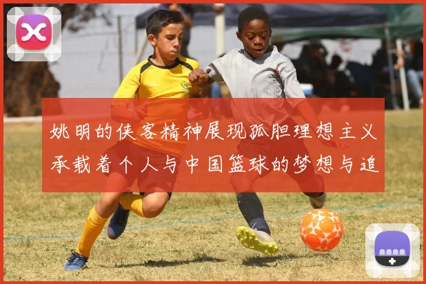 姚明的侠客精神展现孤胆理想主义承载着个人与中国篮球的梦想与追求