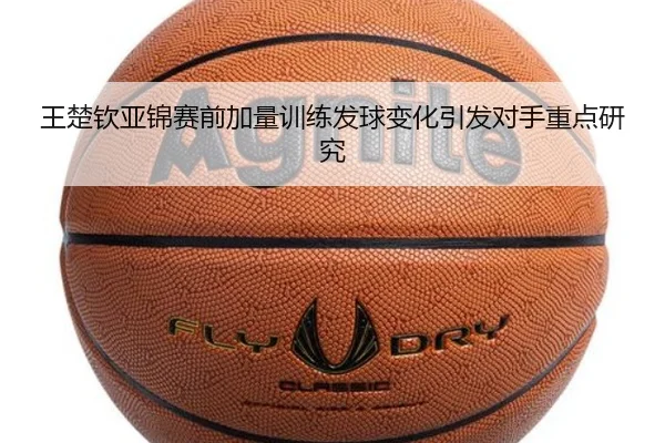 王楚钦亚锦赛前加量训练发球变化引发对手重点研究
